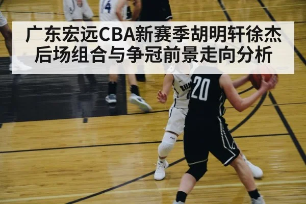 广东宏远CBA新赛季胡明轩徐杰后场组合与争冠前景走向分析